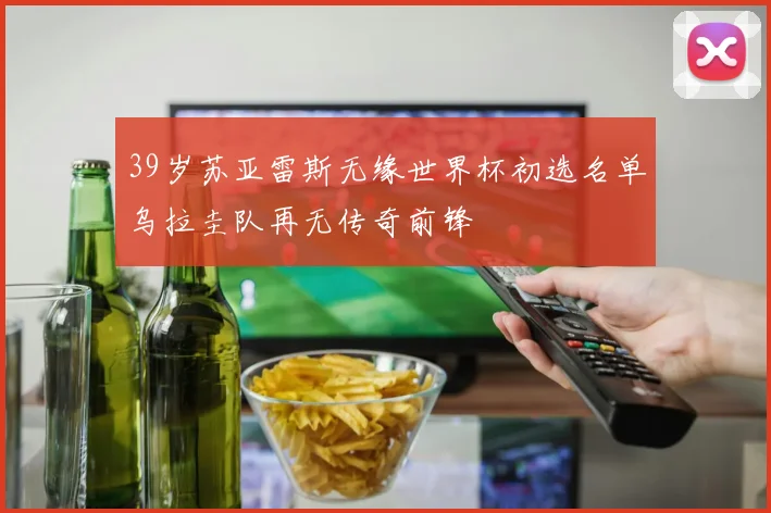 39岁苏亚雷斯无缘世界杯初选名单乌拉圭队再无传奇前锋