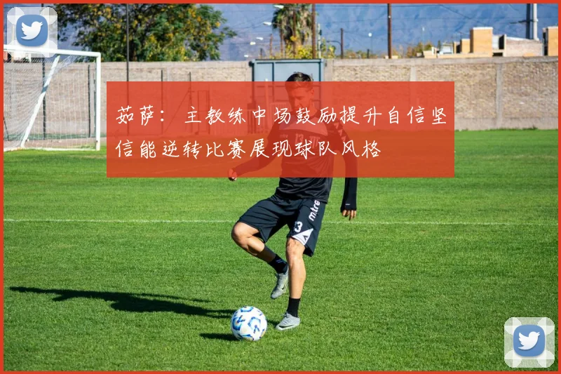 茹萨：主教练中场鼓励提升自信坚信能逆转比赛展现球队风格
