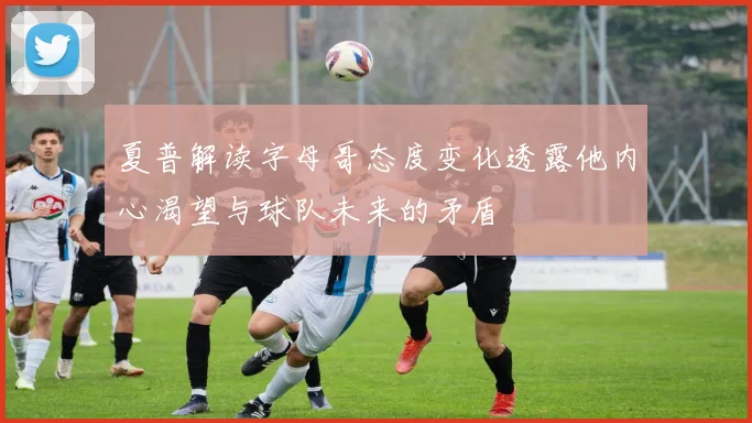 夏普解读字母哥态度变化透露他内心渴望与球队未来的矛盾