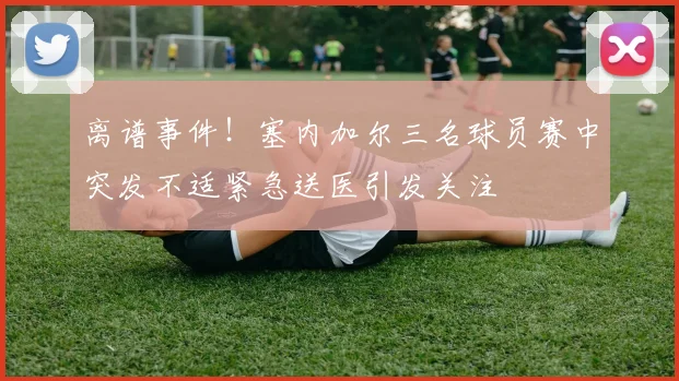 离谱事件！塞内加尔三名球员赛中突发不适紧急送医引发关注