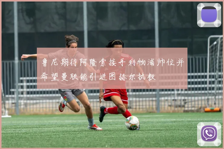 鲁尼期待阿隆索接手利物浦帅位并希望曼联能引进图赫尔执教