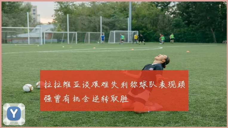 拉拉维亚谈艰难失利称球队表现顽强曾有机会逆转取胜