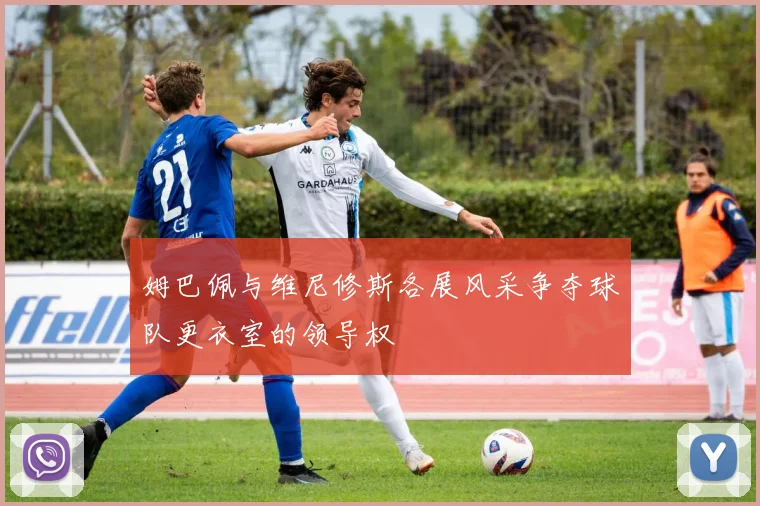 姆巴佩与维尼修斯各展风采争夺球队更衣室的领导权