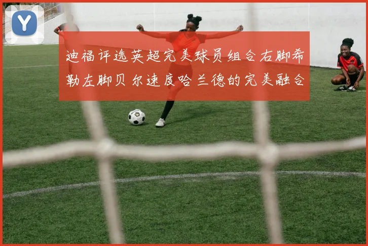 迪福评选英超完美球员组合右脚希勒左脚贝尔速度哈兰德的完美融合