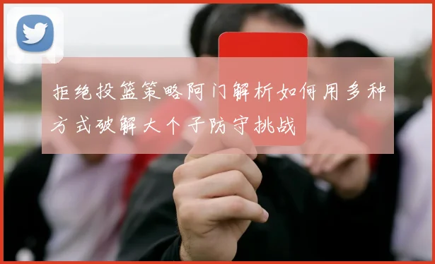 拒绝投篮策略阿门解析如何用多种方式破解大个子防守挑战