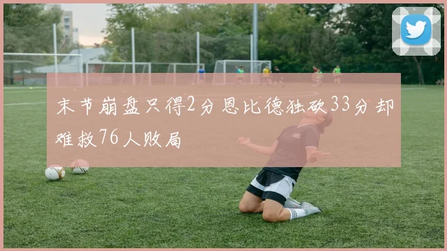 末节崩盘只得2分恩比德独砍33分却难救76人败局