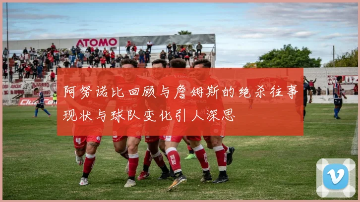 阿努诺比回顾与詹姆斯的绝杀往事现状与球队变化引人深思