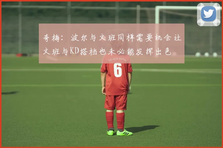 夸梅：波尔与文班同样需要机会让文班与KD搭档也未必能发挥出色
